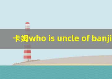 卡姆who is uncle of banjitino